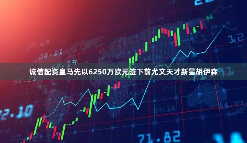 诚信配资皇马先以6250万欧元签下前尤文天才新星胡伊森