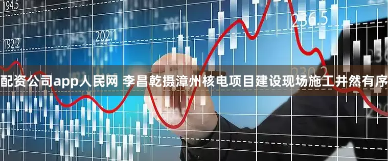 配资公司app人民网 李昌乾摄漳州核电项目建设现场施工井然有序