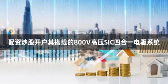 配资炒股开户其搭载的800V高压SIC四合一电驱系统