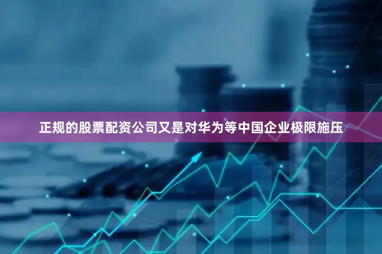 正规的股票配资公司又是对华为等中国企业极限施压