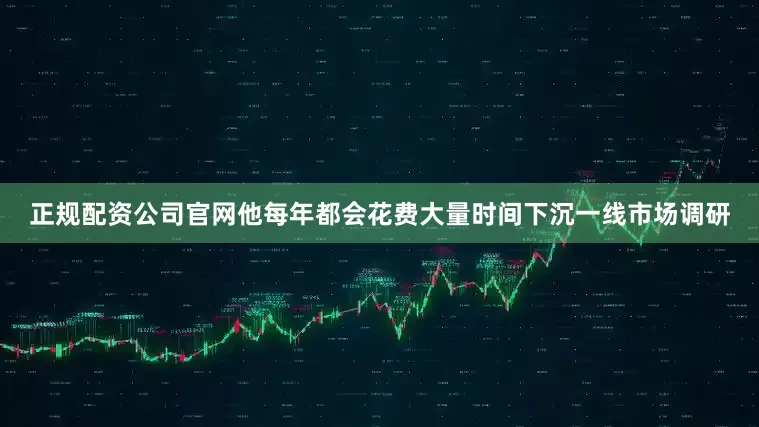 正规配资公司官网他每年都会花费大量时间下沉一线市场调研