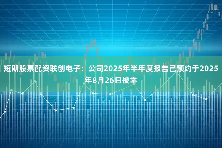 短期股票配资联创电子：公司2025年半年度报告已预约于2025年8月26日披露