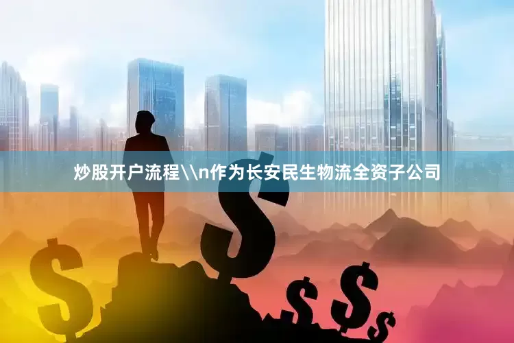 炒股开户流程\n作为长安民生物流全资子公司
