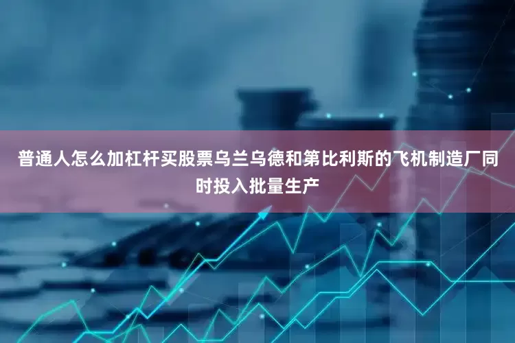 普通人怎么加杠杆买股票乌兰乌德和第比利斯的飞机制造厂同时投入批量生产