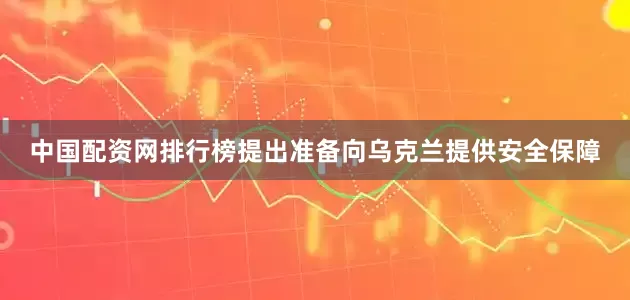 中国配资网排行榜提出准备向乌克兰提供安全保障