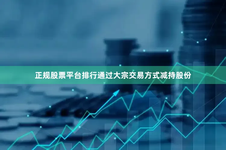 正规股票平台排行通过大宗交易方式减持股份